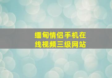 缅甸情侣手机在线视频三级网站