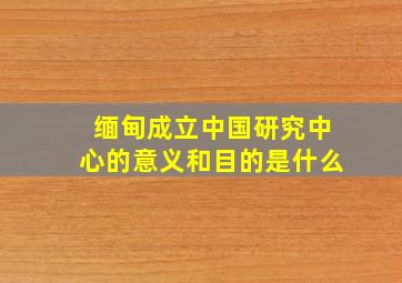 缅甸成立中国研究中心的意义和目的是什么