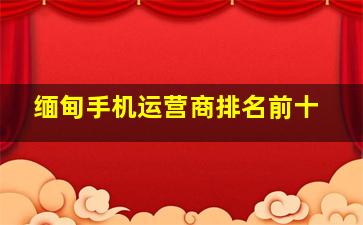 缅甸手机运营商排名前十