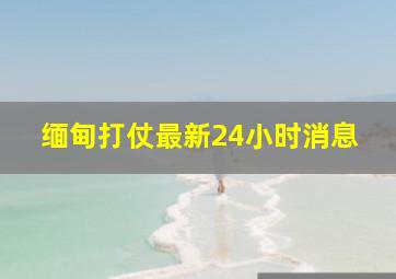 缅甸打仗最新24小时消息