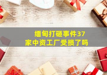 缅甸打砸事件37家中资工厂受损了吗