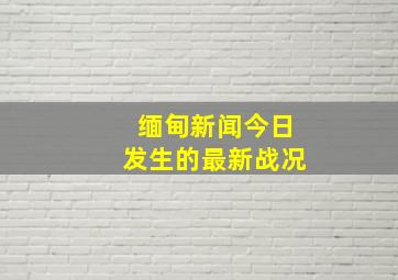 缅甸新闻今日发生的最新战况