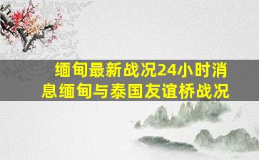 缅甸最新战况24小时消息缅甸与泰国友谊桥战况