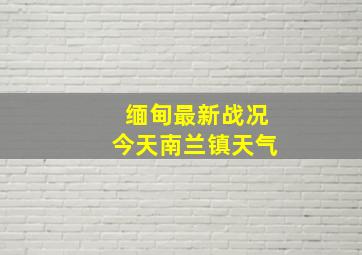 缅甸最新战况今天南兰镇天气