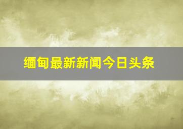 缅甸最新新闻今日头条