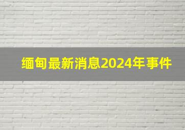 缅甸最新消息2024年事件