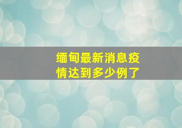 缅甸最新消息疫情达到多少例了