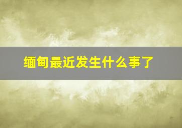 缅甸最近发生什么事了