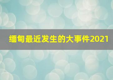 缅甸最近发生的大事件2021