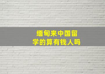 缅甸来中国留学的算有钱人吗