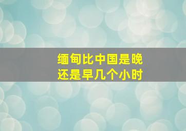 缅甸比中国是晚还是早几个小时