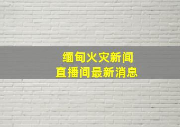 缅甸火灾新闻直播间最新消息