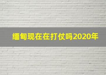 缅甸现在在打仗吗2020年