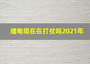 缅甸现在在打仗吗2021年