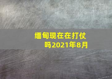 缅甸现在在打仗吗2021年8月