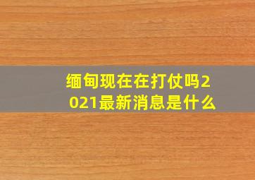 缅甸现在在打仗吗2021最新消息是什么