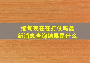 缅甸现在在打仗吗最新消息查询结果是什么