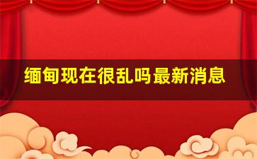 缅甸现在很乱吗最新消息