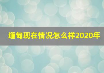 缅甸现在情况怎么样2020年