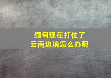 缅甸现在打仗了云南边境怎么办呢