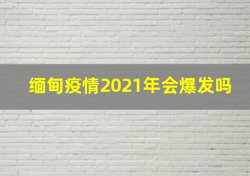 缅甸疫情2021年会爆发吗