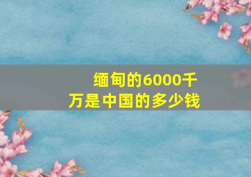 缅甸的6000千万是中国的多少钱