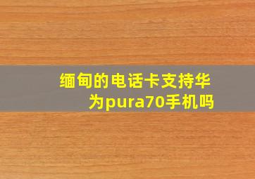 缅甸的电话卡支持华为pura70手机吗