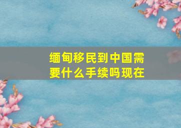 缅甸移民到中国需要什么手续吗现在