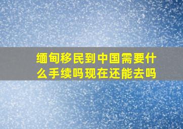 缅甸移民到中国需要什么手续吗现在还能去吗