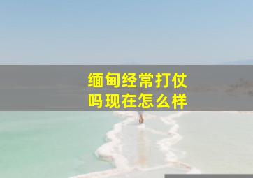 缅甸经常打仗吗现在怎么样