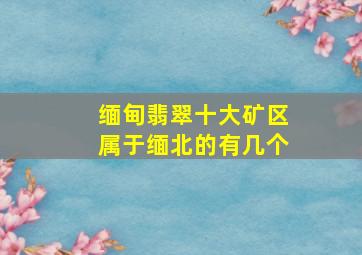 缅甸翡翠十大矿区属于缅北的有几个