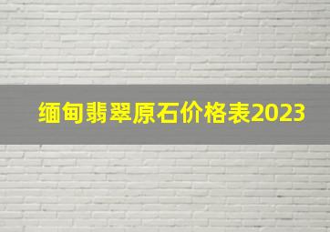 缅甸翡翠原石价格表2023