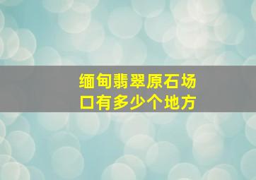 缅甸翡翠原石场口有多少个地方