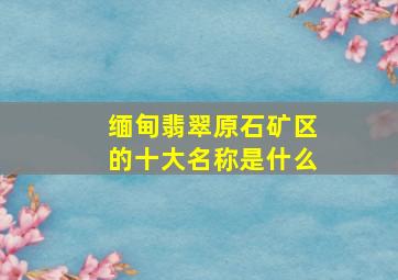 缅甸翡翠原石矿区的十大名称是什么