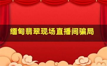 缅甸翡翠现场直播间骗局