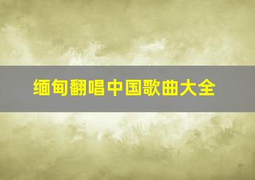 缅甸翻唱中国歌曲大全