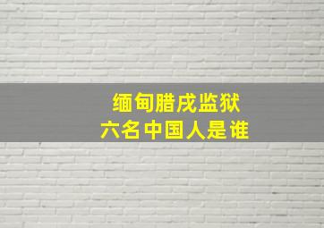 缅甸腊戌监狱六名中国人是谁