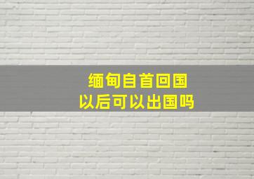 缅甸自首回国以后可以出国吗