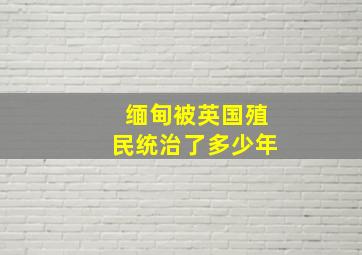 缅甸被英国殖民统治了多少年