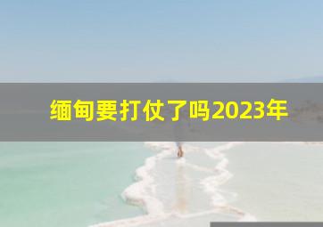 缅甸要打仗了吗2023年