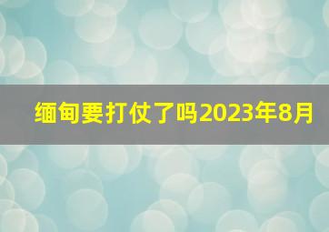 缅甸要打仗了吗2023年8月