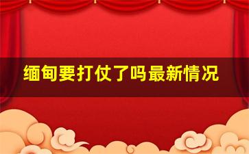 缅甸要打仗了吗最新情况