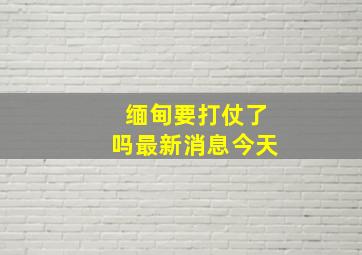 缅甸要打仗了吗最新消息今天