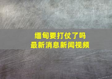 缅甸要打仗了吗最新消息新闻视频