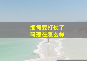 缅甸要打仗了吗现在怎么样