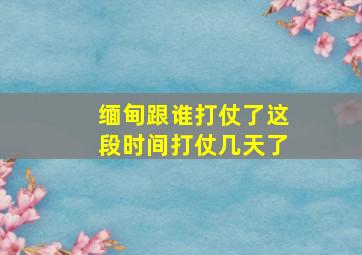 缅甸跟谁打仗了这段时间打仗几天了