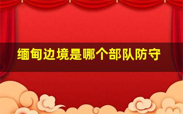 缅甸边境是哪个部队防守