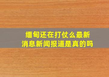 缅甸还在打仗么最新消息新闻报道是真的吗