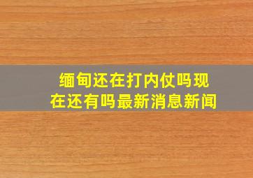 缅甸还在打内仗吗现在还有吗最新消息新闻