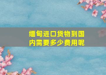 缅甸进口货物到国内需要多少费用呢